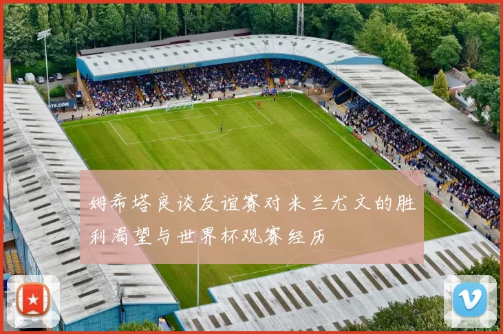 姆希塔良谈友谊赛对米兰尤文的胜利渴望与世界杯观赛经历